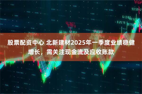 股票配資中心 北新建材2025年一季度業(yè)績穩(wěn)健增長，需關注現(xiàn)金流及應收賬款