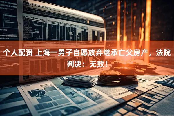 個(gè)人配資 上海一男子自愿放棄繼承亡父房產(chǎn)，法院判決：無(wú)效！