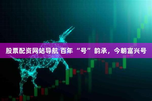 股票配資網(wǎng)站導(dǎo)航 百年 “號(hào)” 韻承，今朝富興號(hào)