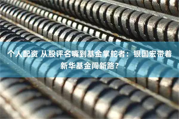 個(gè)人配資 從股評(píng)名嘴到基金掌舵者：銀國(guó)宏帶著新華基金闖新路？